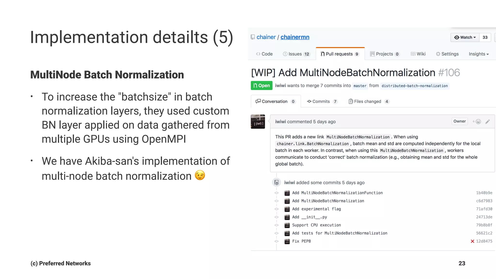 Implementation detailts (5)
MultiNode Batch Normalization
• To increase the "batchsize" in batch
normalization layers, they used custom
BN layer applied on data gathered from
multiple GPUs using OpenMPI
• We have Akiba-san's implementation of
multi-node batch normalization !
(c) Preferred Networks 23
 