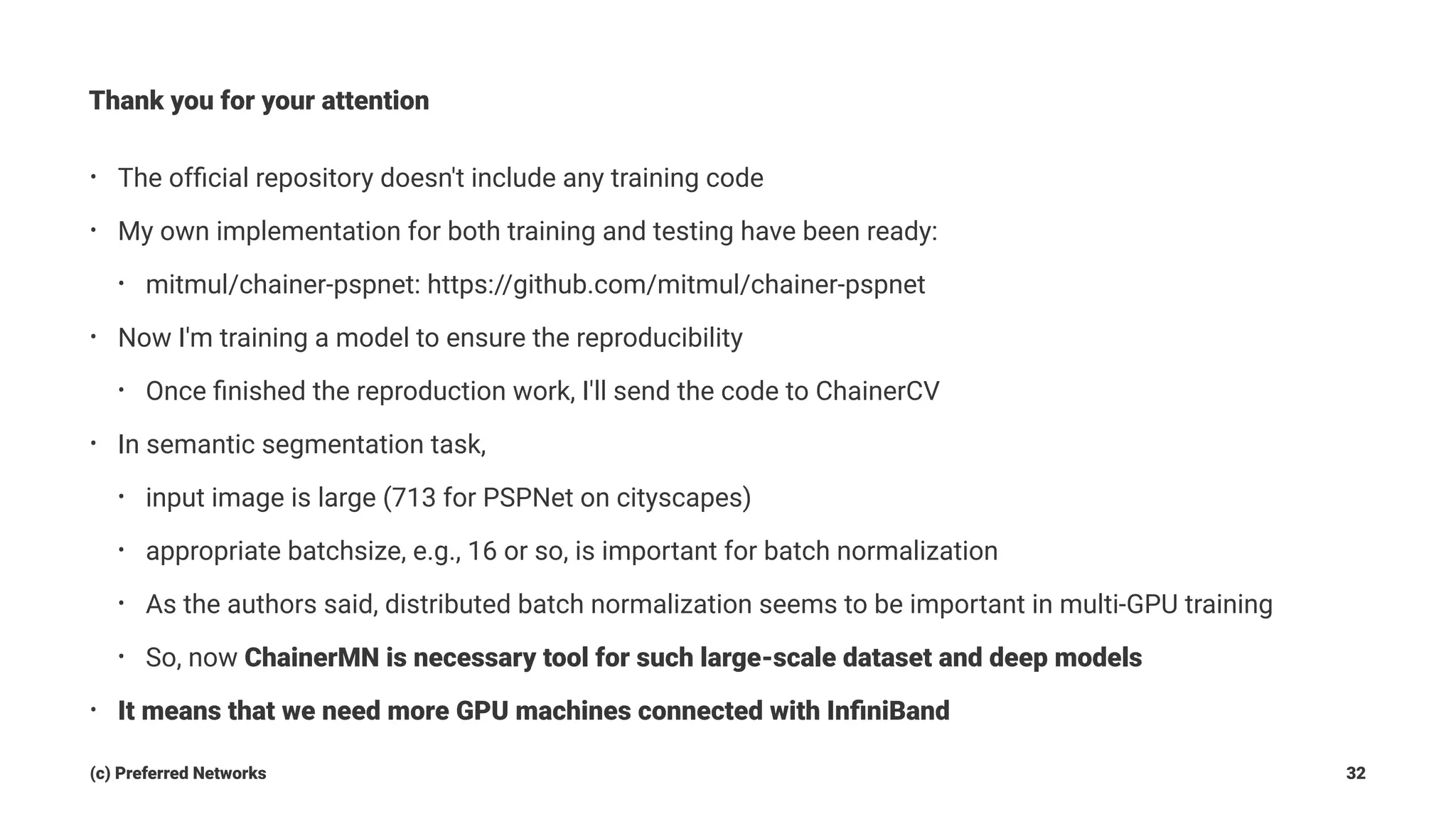 Thank you for your attention
• The ofﬁcial repository doesn't include any training code
• My own implementation for both training and testing have been ready:
• mitmul/chainer-pspnet: https://github.com/mitmul/chainer-pspnet
• Now I'm training a model to ensure the reproducibility
• Once ﬁnished the reproduction work, I'll send the code to ChainerCV
• In semantic segmentation task,
• input image is large (713 for PSPNet on cityscapes)
• appropriate batchsize, e.g., 16 or so, is important for batch normalization
• As the authors said, distributed batch normalization seems to be important in multi-GPU training
• So, now ChainerMN is necessary tool for such large-scale dataset and deep models
• It means that we need more GPU machines connected with InﬁniBand
(c) Preferred Networks 32
 