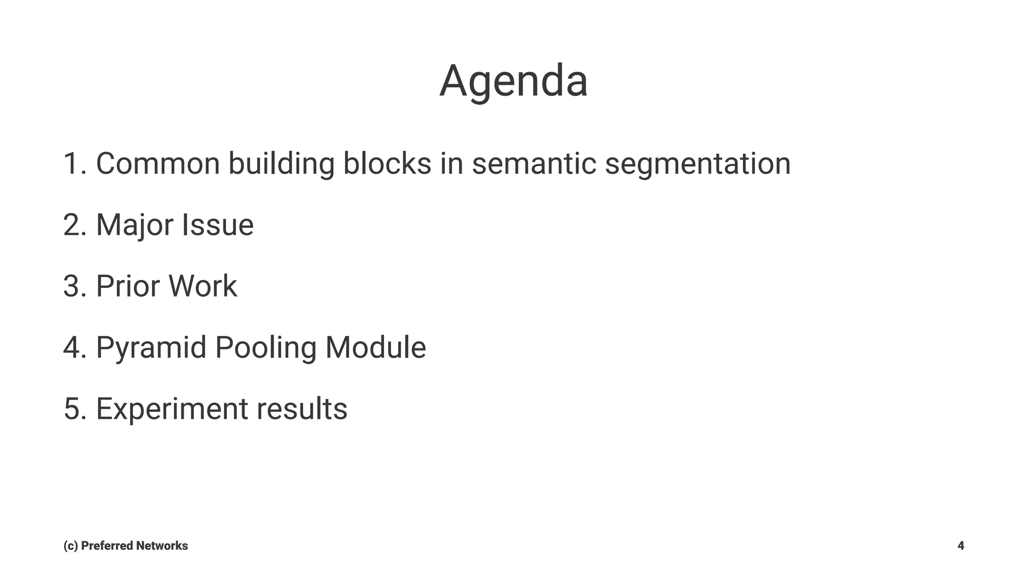 Agenda
1. Common building blocks in semantic segmentation
2. Major Issue
3. Prior Work
4. Pyramid Pooling Module
5. Experiment results
(c) Preferred Networks 4
 
