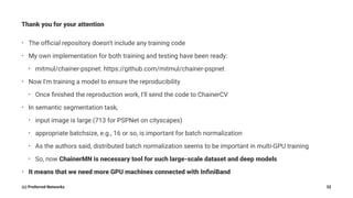 Thank you for your attention
• The ofﬁcial repository doesn't include any training code
• My own implementation for both training and testing have been ready:
• mitmul/chainer-pspnet: https://github.com/mitmul/chainer-pspnet
• Now I'm training a model to ensure the reproducibility
• Once ﬁnished the reproduction work, I'll send the code to ChainerCV
• In semantic segmentation task,
• input image is large (713 for PSPNet on cityscapes)
• appropriate batchsize, e.g., 16 or so, is important for batch normalization
• As the authors said, distributed batch normalization seems to be important in multi-GPU training
• So, now ChainerMN is necessary tool for such large-scale dataset and deep models
• It means that we need more GPU machines connected with InﬁniBand
(c) Preferred Networks 32
 