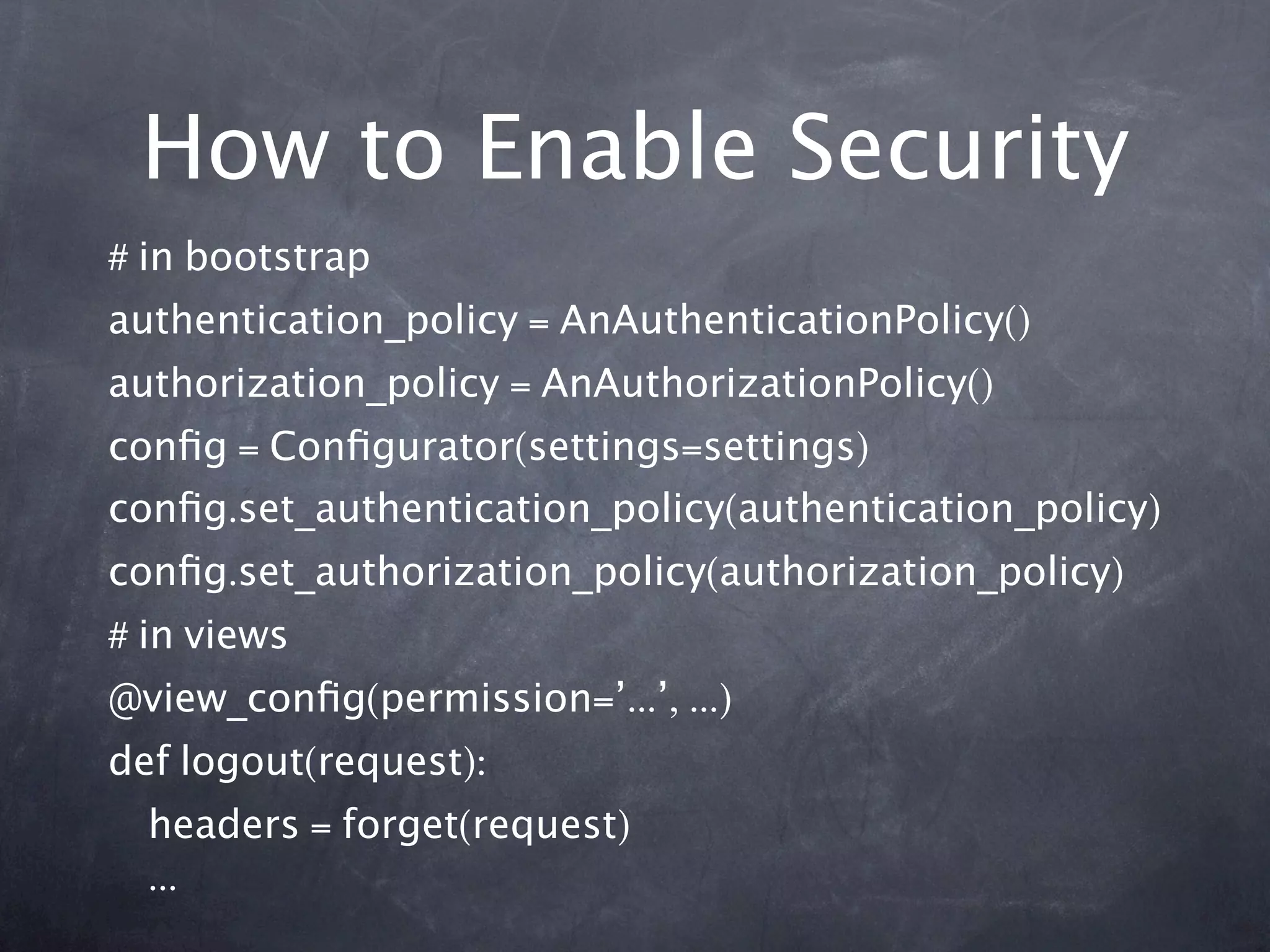 How to Enable Security
# in bootstrap
authentication_policy = AnAuthenticationPolicy()
authorization_policy = AnAuthorizationPolicy()
conﬁg = Conﬁgurator(settings=settings)
conﬁg.set_authentication_policy(authentication_policy)
conﬁg.set_authorization_policy(authorization_policy)
# in views
@view_conﬁg(permission=’...’, ...)
def logout(request):
  headers = forget(request)
  ...
 