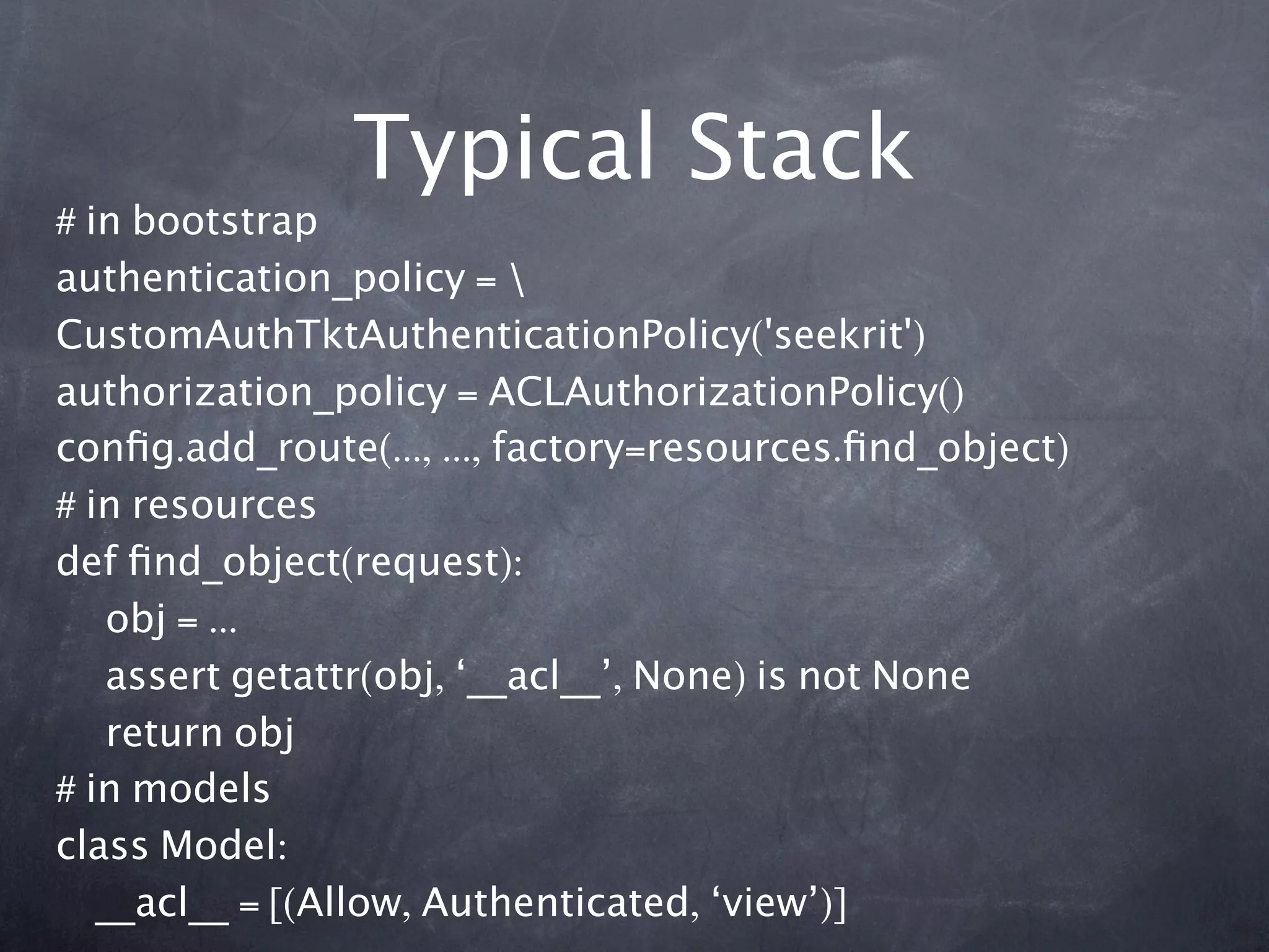 Typical Stack
# in bootstrap
authentication_policy = 
CustomAuthTktAuthenticationPolicy('seekrit')
authorization_policy = ACLAuthorizationPolicy()
conﬁg.add_route(..., ..., factory=resources.ﬁnd_object)
# in resources
def ﬁnd_object(request):
    obj = ...
    assert getattr(obj, ‘__acl__’, None) is not None
    return obj
# in models
class Model:
   __acl__ = [(Allow, Authenticated, ‘view’)]
 