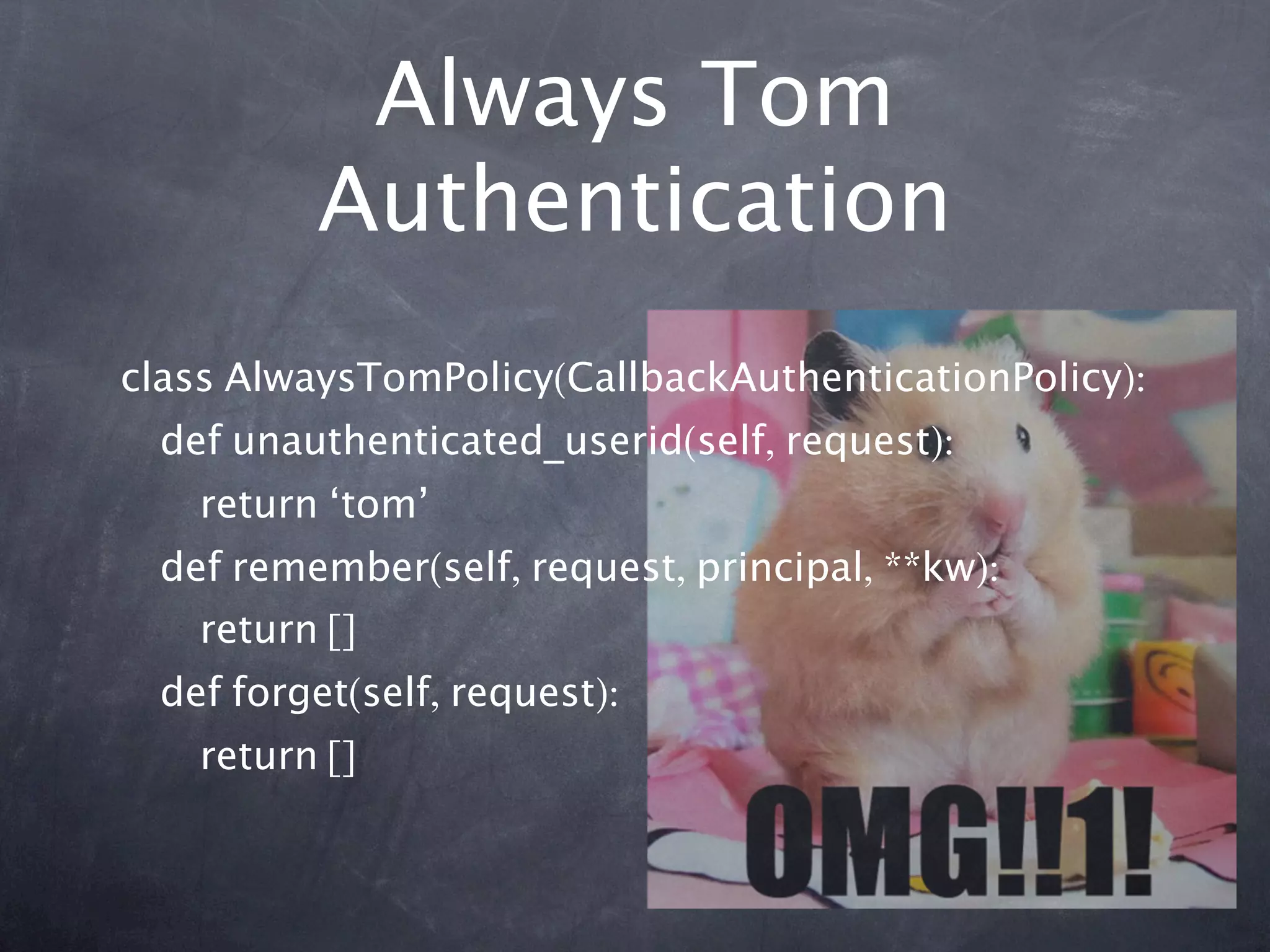 Always Tom
          Authentication
class AlwaysTomPolicy(CallbackAuthenticationPolicy):
  def unauthenticated_userid(self, request):
    return ‘tom’
  def remember(self, request, principal, **kw):
    return []
  def forget(self, request):
    return []
 