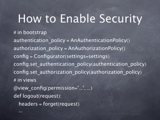 How to Enable Security
# in bootstrap
authentication_policy = AnAuthenticationPolicy()
authorization_policy = AnAuthorizationPolicy()
conﬁg = Conﬁgurator(settings=settings)
conﬁg.set_authentication_policy(authentication_policy)
conﬁg.set_authorization_policy(authorization_policy)
# in views
@view_conﬁg(permission=’...’, ...)
def logout(request):
  headers = forget(request)
  ...
 