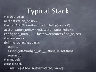 Typical Stack
# in bootstrap
authentication_policy = 
CustomAuthTktAuthenticationPolicy('seekrit')
authorization_policy = ACLAuthorizationPolicy()
conﬁg.add_route(..., ..., factory=resources.ﬁnd_object)
# in resources
def ﬁnd_object(request):
    obj = ...
    assert getattr(obj, ‘__acl__’, None) is not None
    return obj
# in models
class Model:
   __acl__ = [(Allow, Authenticated, ‘view’)]
 