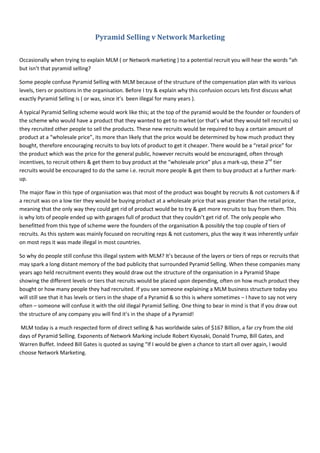 Pyramid Selling v Network Marketing
Occasionally when trying to explain MLM ( or Network marketing ) to a potential recruit you will hear the words “ah
but isn’t that pyramid selling?
Some people confuse Pyramid Selling with MLM because of the structure of the compensation plan with its various
levels, tiers or positions in the organisation. Before I try & explain why this confusion occurs lets first discuss what
exactly Pyramid Selling is ( or was, since it’s been illegal for many years ).
A typical Pyramid Selling scheme would work like this; at the top of the pyramid would be the founder or founders of
the scheme who would have a product that they wanted to get to market (or that’s what they would tell recruits) so
they recruited other people to sell the products. These new recruits would be required to buy a certain amount of
product at a “wholesale price”, its more than likely that the price would be determined by how much product they
bought, therefore encouraging recruits to buy lots of product to get it cheaper. There would be a “retail price” for
the product which was the price for the general public, however recruits would be encouraged, often through
incentives, to recruit others & get them to buy product at the “wholesale price” plus a mark-up, these 2nd
tier
recruits would be encouraged to do the same i.e. recruit more people & get them to buy product at a further mark-
up.
The major flaw in this type of organisation was that most of the product was bought by recruits & not customers & if
a recruit was on a low tier they would be buying product at a wholesale price that was greater than the retail price,
meaning that the only way they could get rid of product would be to try & get more recruits to buy from them. This
is why lots of people ended up with garages full of product that they couldn’t get rid of. The only people who
benefitted from this type of scheme were the founders of the organisation & possibly the top couple of tiers of
recruits. As this system was mainly focused on recruiting reps & not customers, plus the way it was inherently unfair
on most reps it was made illegal in most countries.
So why do people still confuse this illegal system with MLM? It’s because of the layers or tiers of reps or recruits that
may spark a long distant memory of the bad publicity that surrounded Pyramid Selling. When these companies many
years ago held recruitment events they would draw out the structure of the organisation in a Pyramid Shape
showing the different levels or tiers that recruits would be placed upon depending, often on how much product they
bought or how many people they had recruited. If you see someone explaining a MLM business structure today you
will still see that it has levels or tiers in the shape of a Pyramid & so this is where sometimes – I have to say not very
often – someone will confuse it with the old illegal Pyramid Selling. One thing to bear in mind is that if you draw out
the structure of any company you will find it’s in the shape of a Pyramid!
MLM today is a much respected form of direct selling & has worldwide sales of $167 Billion, a far cry from the old
days of Pyramid Selling. Exponents of Network Marking include Robert Kiyosaki, Donald Trump, Bill Gates, and
Warren Buffet. Indeed Bill Gates is quoted as saying “If I would be given a chance to start all over again, I would
choose Network Marketing.
 