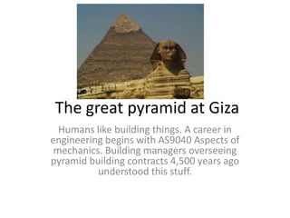 The great pyramid at Giza
  Humans like building things. A career in
engineering begins with AS9040 Aspects of
 mechanics. Building managers overseeing
pyramid building contracts 4,500 years ago
          understood this stuff.
 