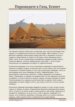 Пирамидите в Гиза, Египет




Три масивни каменни паметника са извисяват днес над пустинятакрай Гиза,
недалеч от съвременната египетска столица Кайро. Най-големият от тях е
Великата пирамида, разположена между река Нил и Западната пустиня и
строена в продължение на повече от 20 години. Била завършена около
2560г. пр.Хр. В нея е разположена погребалната камера на Хуфу (Хеопс) -
египетски фараон, починал приблизително през 2566 г. пр.Хр. И днес
посетителите на пирамидата са обзети от страхопочитание.

Египетските пирамиди (и по-точно Хеопсовата пирамида) са единственото
оцеляло от Седемте чудеса на античния свят. В този смисъл към тях понякога
се включва и Големият Сфинкс в Гиза. Под „Египетските пирамиди“ често се
има предвид само трите пирамиди на Хеопс, ХефренМикерин. Те са
разположени в една линия. Архитект и главен надзирател на строежа е
Хемон. Пирамидите се намират на западния бряг на Нил. Древните египтяни
са вярвали, че това е земята на смъртта, защото Слънцето залязва на запад.
Техните домове са се издигали на източния бряг на реката. Най-голяма е
пирамидата на Хеопс (Хуфу) (147м.), има площ от 229 м2 и е почти изцяло
запазена.

Истинската пирамида притежава квадратна основа, от която четири плоски
страни се събират на върха. Първоначално Великата пирамида била висока
146 м, но днес е по-ниска, защото липсва камъкът най-отгоре. Ширината на
основата й, измерена от ъгъл до ъгъл, е 230 м. Думата "пирамида" е от
гръцки, не от египетски произход и получава името си от малък пшеничен
сладкиш, който гърците пекли в приблизително същата форма.

cybalkan.blogspot.com                                           Страница 1
 