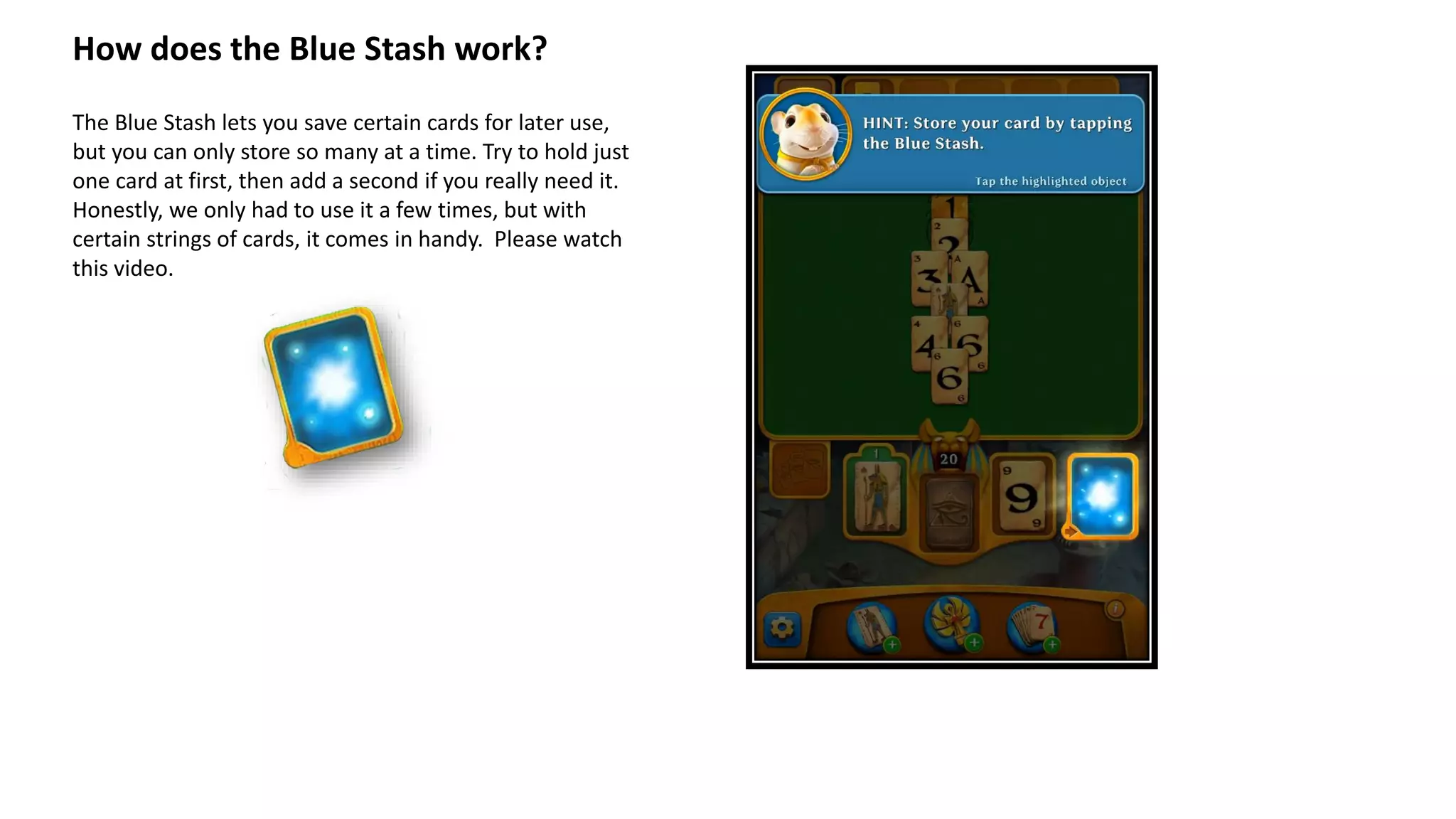 How does the Blue Stash work?
The Blue Stash lets you save certain cards for later use,
but you can only store so many at a time. Try to hold just
one card at first, then add a second if you really need it.
Honestly, we only had to use it a few times, but with
certain strings of cards, it comes in handy. Please watch
this video.
 