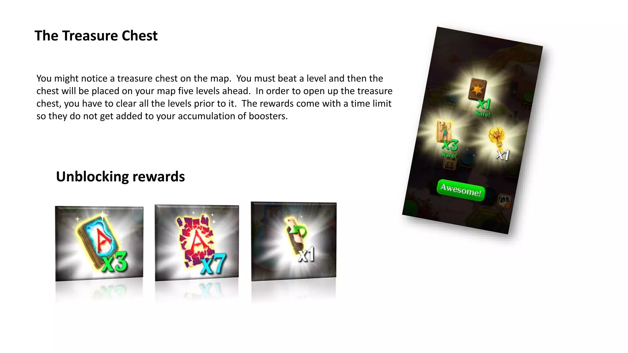 The Treasure Chest
You might notice a treasure chest on the map. You must beat a level and then the
chest will be placed on your map five levels ahead. In order to open up the treasure
chest, you have to clear all the levels prior to it. The rewards come with a time limit
so they do not get added to your accumulation of boosters.
Unblocking rewards
 