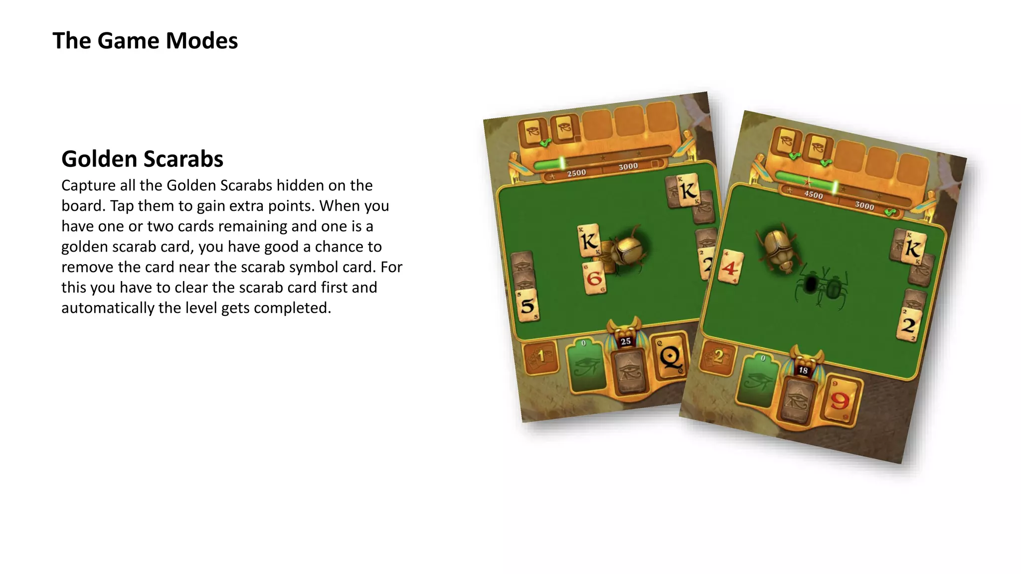 The Game Modes
Capture all the Golden Scarabs hidden on the
board. Tap them to gain extra points. When you
have one or two cards remaining and one is a
golden scarab card, you have good a chance to
remove the card near the scarab symbol card. For
this you have to clear the scarab card first and
automatically the level gets completed.
Golden Scarabs
 