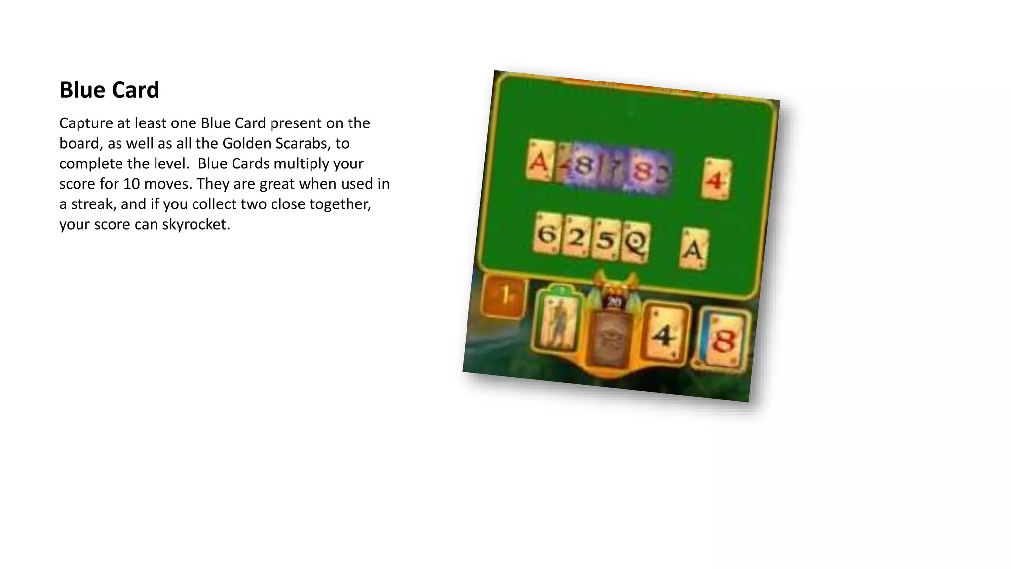 Capture at least one Blue Card present on the
board, as well as all the Golden Scarabs, to
complete the level. Blue Cards multiply your
score for 10 moves. They are great when used in
a streak, and if you collect two close together,
your score can skyrocket.
Blue Card
 