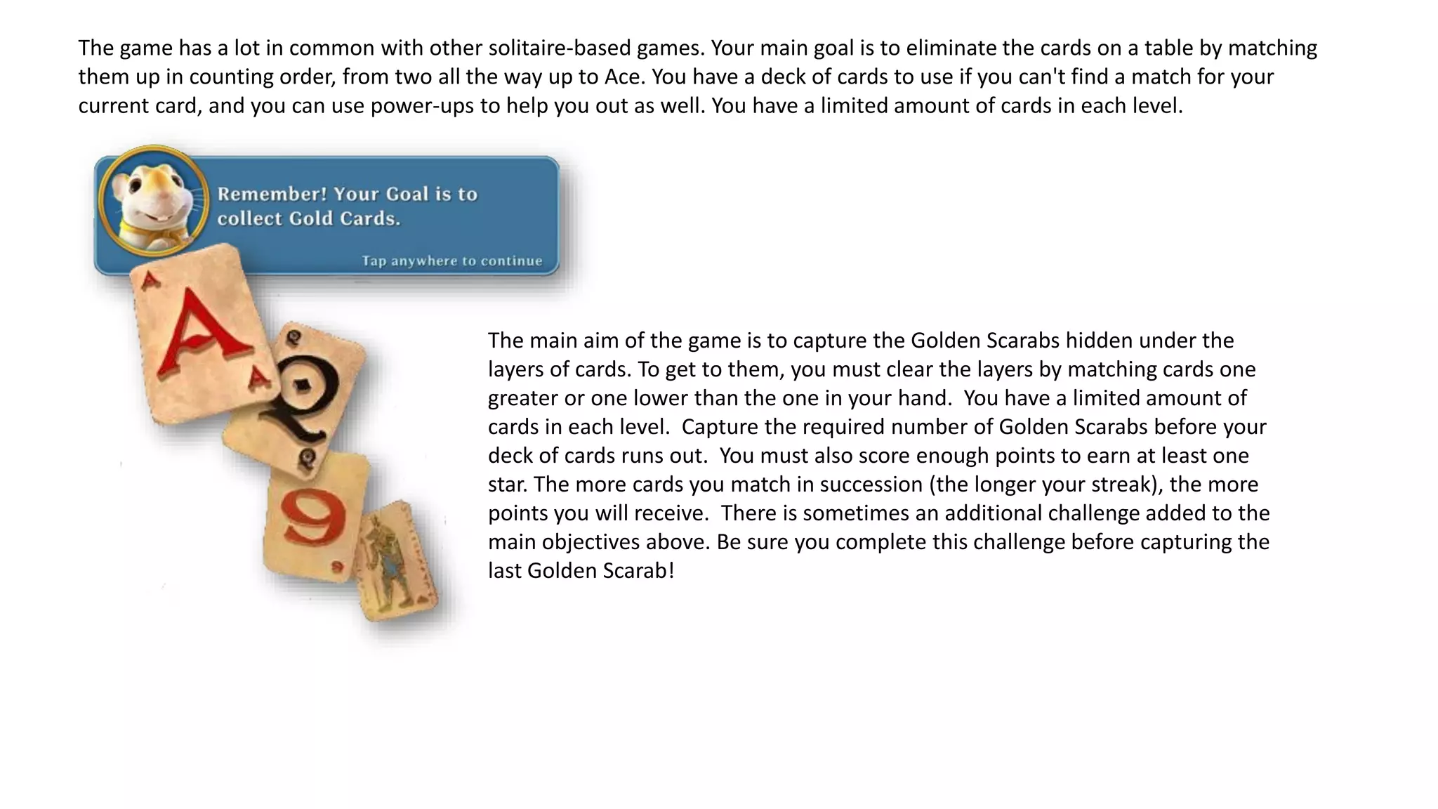 The game has a lot in common with other solitaire-based games. Your main goal is to eliminate the cards on a table by matching
them up in counting order, from two all the way up to Ace. You have a deck of cards to use if you can't find a match for your
current card, and you can use power-ups to help you out as well. You have a limited amount of cards in each level.
The main aim of the game is to capture the Golden Scarabs hidden under the
layers of cards. To get to them, you must clear the layers by matching cards one
greater or one lower than the one in your hand. You have a limited amount of
cards in each level. Capture the required number of Golden Scarabs before your
deck of cards runs out. You must also score enough points to earn at least one
star. The more cards you match in succession (the longer your streak), the more
points you will receive. There is sometimes an additional challenge added to the
main objectives above. Be sure you complete this challenge before capturing the
last Golden Scarab!
 