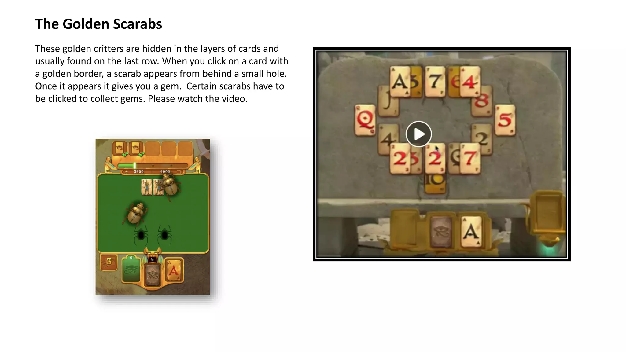 The Golden Scarabs
These golden critters are hidden in the layers of cards and
usually found on the last row. When you click on a card with
a golden border, a scarab appears from behind a small hole.
Once it appears it gives you a gem. Certain scarabs have to
be clicked to collect gems. Please watch the video.
 