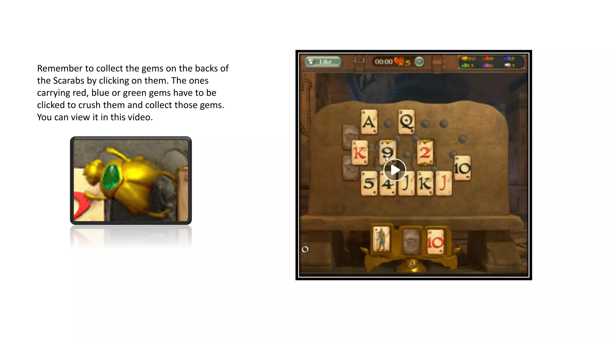 Remember to collect the gems on the backs of
the Scarabs by clicking on them. The ones
carrying red, blue or green gems have to be
clicked to crush them and collect those gems.
You can view it in this video.
 