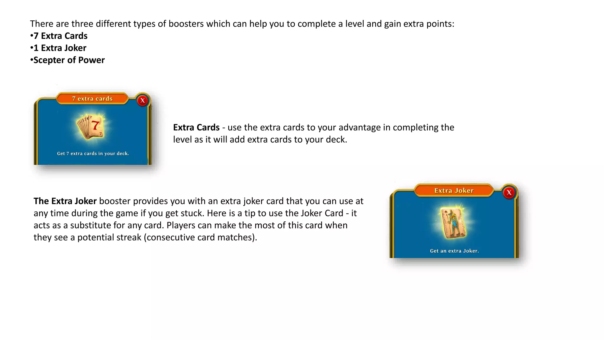 Extra Cards - use the extra cards to your advantage in completing the
level as it will add extra cards to your deck.
There are three different types of boosters which can help you to complete a level and gain extra points:
•7 Extra Cards
•1 Extra Joker
•Scepter of Power
The Extra Joker booster provides you with an extra joker card that you can use at
any time during the game if you get stuck. Here is a tip to use the Joker Card - it
acts as a substitute for any card. Players can make the most of this card when
they see a potential streak (consecutive card matches).
 