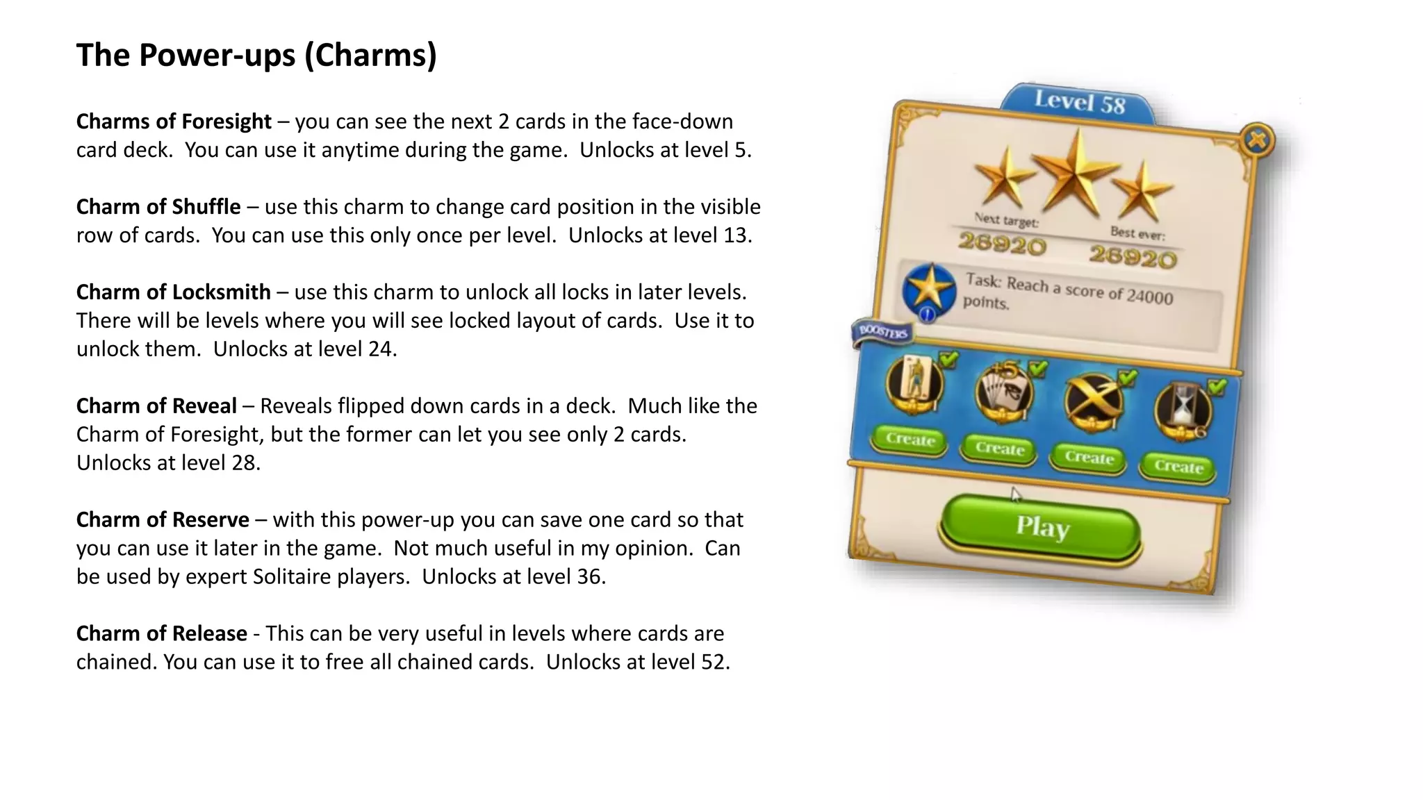 The Power-ups (Charms)
Charms of Foresight – you can see the next 2 cards in the face-down
card deck. You can use it anytime during the game. Unlocks at level 5.
Charm of Shuffle – use this charm to change card position in the visible
row of cards. You can use this only once per level. Unlocks at level 13.
Charm of Locksmith – use this charm to unlock all locks in later levels.
There will be levels where you will see locked layout of cards. Use it to
unlock them. Unlocks at level 24.
Charm of Reveal – Reveals flipped down cards in a deck. Much like the
Charm of Foresight, but the former can let you see only 2 cards.
Unlocks at level 28.
Charm of Reserve – with this power-up you can save one card so that
you can use it later in the game. Not much useful in my opinion. Can
be used by expert Solitaire players. Unlocks at level 36.
Charm of Release - This can be very useful in levels where cards are
chained. You can use it to free all chained cards. Unlocks at level 52.
 