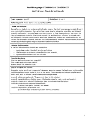World Language-STEM MODULE COVERSHEET
Las Pirámides Alrededor del Mundo
1
Target Language: Spanish Grade Level: 2 and 3
Proficiency Level: Junior Novice Low – Junior Novice Mid
Context and Storyline:
Dave, a former student, has sent an email telling the teacher that their lessons on pyramids in Grade 3
have motivated him to explore them when he grew up. Now he is traveling around the world to visit
pyramids. He has sent a picture of a pyramid to the teacher to show his appreciation. He invites the
class to follow him in exploring different pyramids in the world and their influence on history, math,
and today’s life. Through communicating with Dave, they will see how ancient people’s lifestyles and
cultures are reflected in pyramids. They will also comprehend how pyramids are connected to math and
how the pyramid concept can help us understand other relationships.
Enduring Understanding:
At the end of this module, students will understand:
 Ancient pyramids reflect both function and culture
 Mathematics can help us create and understand pyramids
 Pyramids have modern uses and functions
Essential Questions:
What can we learn from ancient pyramids?
What makes a pyramid shape special?
How do people use pyramids today?
Module Duration and Lessons:
Depending on the length and frequency of classes per week, we suggest the five lessons in this module
could be taught during the period of three to five weeks. On the average, each lesson may be taught
over a week, with 30 minutes classes three to five times per week.
Lesson 1 – ¿Qué es una pirámide? (Engagement stage for introduction)
Lesson 2 – Las pirámides en distintos países. (Exploration stage for main events and practice)
Lesson 3 – ¡Hay tesoros adentro! (Explanation stage for main events and practice)
Lesson 4 – Construyendo nuestra propia pirámide.
(Elaboration stage for summary and review)
Lesson 5 – Performance Assessment Tasks.
(Evaluation stage for assessing student learning outcomes)
 