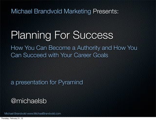 Michael Brandvold Marketing Presents:


           Planning For Success
           How You Can Become a Authority and How You
           Can Succeed with Your Career Goals



           a presentation for Pyramind


           @michaelsb
   Michael Brandvold www.MichaelBrandvold.com           1
Thursday, February 21, 13
 