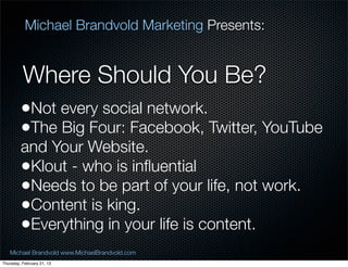Michael Brandvold Marketing Presents:


          Where Should You Be?
         ?Not every social network.
         ?The Big Four: Facebook, Twitter, YouTube
         and Your Website.
         ?Klout - who is in?uential
         ?Needs to be part of your life, not work.
         ?Content is king.
         ?Everything in your life is content.
   Michael Brandvold www.MichaelBrandvold.com        12
Thursday, February 21, 13
 