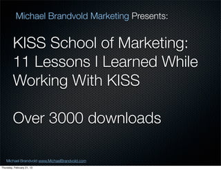 Michael Brandvold Marketing Presents:


         KISS School of Marketing:
         11 Lessons I Learned While
         Working With KISS

         Over 3000 downloads

   Michael Brandvold www.MichaelBrandvold.com      13
Thursday, February 21, 13
 