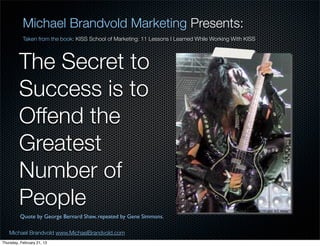 Michael Brandvold Marketing Presents:
           Taken from the book: KISS School of Marketing: 11 Lessons I Learned While Working With KISS




         The Secret to
         Success is to
         Offend the
         Greatest
         Number of
         People
         Quote by George Bernard Shaw, repeated by Gene Simmons.

   Michael Brandvold www.MichaelBrandvold.com                                                            14
Thursday, February 21, 13
 