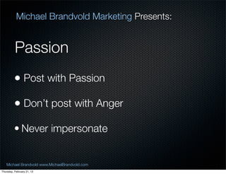 Michael Brandvold Marketing Presents:


          Passion
         ? Post with Passion
         ? Dont post with Anger
         ? Never impersonate


   Michael Brandvold www.MichaelBrandvold.com      15
Thursday, February 21, 13
 