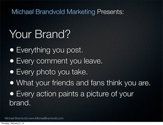 Michael Brandvold Marketing Presents:


         Your Brand?
         ? Everything you post.
         ? Every comment you leave.
         ? Every photo you take.
         ? What your friends and fans think you are.
         ? Every action paints a picture of your
         brand.
   Michael Brandvold www.MichaelBrandvold.com          17
Thursday, February 21, 13
 