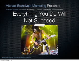 Michael Brandvold Marketing Presents:
           Taken from the book: KISS School of Marketing: 11 Lessons I Learned While Working With KISS


                            Everything You Do Will
                                Not Succeed




   Michael Brandvold www.MichaelBrandvold.com                                                            18
Thursday, February 21, 13
 