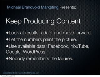 Michael Brandvold Marketing Presents:


         Keep Producing Content
         ?Look at results, adapt and move forward.
         ?Let the numbers paint the picture.
         ?Use available data: Facebook, YouTube,
         Google, WordPress
         ?Nobody remembers the failures.

   Michael Brandvold www.MichaelBrandvold.com        19
Thursday, February 21, 13
 