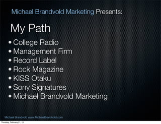 Michael Brandvold Marketing Presents:

          My Path
       ? College Radio
       ? Management Firm
       ? Record Label
       ? Rock Magazine
       ? KISS Otaku
       ? Sony Signatures
       ? Michael Brandvold Marketing

   Michael Brandvold www.MichaelBrandvold.com      2
Thursday, February 21, 13
 