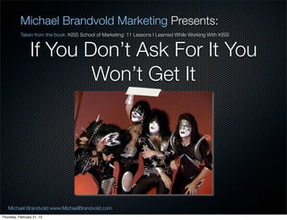 Michael Brandvold Marketing Presents:
           Taken from the book: KISS School of Marketing: 11 Lessons I Learned While Working With KISS


                 If You Dont Ask For It You
                         Wont Get It




   Michael Brandvold www.MichaelBrandvold.com                                                            20
Thursday, February 21, 13
 