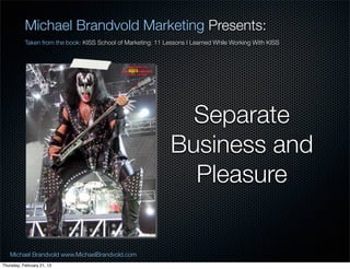 Michael Brandvold Marketing Presents:
           Taken from the book: KISS School of Marketing: 11 Lessons I Learned While Working With KISS




                                                                 Separate
                                                               Business and
                                                                 Pleasure


   Michael Brandvold www.MichaelBrandvold.com                                                            22
Thursday, February 21, 13
 