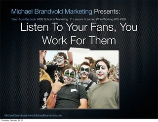 Michael Brandvold Marketing Presents:
           Taken from the book: KISS School of Marketing: 11 Lessons I Learned While Working With KISS


                     Listen To Your Fans, You
                          Work For Them




   Michael Brandvold www.MichaelBrandvold.com                                                            24
Thursday, February 21, 13
 