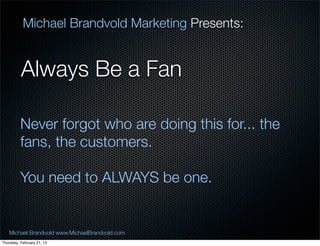 Michael Brandvold Marketing Presents:


          Always Be a Fan

          Never forgot who are doing this for... the
          fans, the customers.

          You need to ALWAYS be one.


   Michael Brandvold www.MichaelBrandvold.com          25
Thursday, February 21, 13
 