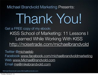 Michael Brandvold Marketing Presents:


                            Thank You!
       Get a FREE copy of my ebook:
               KISS School of Marketing: 11 Lessons I
                  Learned While Working With KISS
               http://noisetrade.com/michaelbrandvold
       Twitter @michaelsb
       Facebook www.facebook.com/michaelbrandvoldmarketing
       Web www.MichaelBrandvold.com
       Email me@mikebrandvold.com
   Michael Brandvold www.MichaelBrandvold.com                27
Thursday, February 21, 13
 