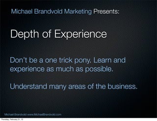 Michael Brandvold Marketing Presents:


          Depth of Experience

          Dont be a one trick pony. Learn and
          experience as much as possible.

          Understand many areas of the business.


   Michael Brandvold www.MichaelBrandvold.com      3
Thursday, February 21, 13
 