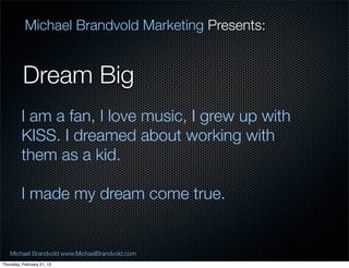 Michael Brandvold Marketing Presents:


          Dream Big
         I am a fan, I love music, I grew up with
         KISS. I dreamed about working with
         them as a kid.

         I made my dream come true.


   Michael Brandvold www.MichaelBrandvold.com       4
Thursday, February 21, 13
 