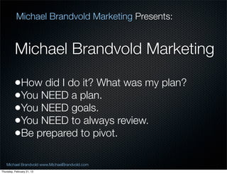 Michael Brandvold Marketing Presents:


          Michael Brandvold Marketing

          ?How did I do it? What was my plan?
          ?You NEED a plan.
          ?You NEED goals.
          ?You NEED to always review.
          ?Be prepared to pivot.

   Michael Brandvold www.MichaelBrandvold.com      5
Thursday, February 21, 13
 