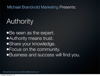 Michael Brandvold Marketing Presents:


          Authority
         ?Be seen as the expert.
         ?Authority means trust.
         ?Share your knowledge.
         ?Focus on the community.
         ?Business and success will ?nd you.

   Michael Brandvold www.MichaelBrandvold.com      6
Thursday, February 21, 13
 
