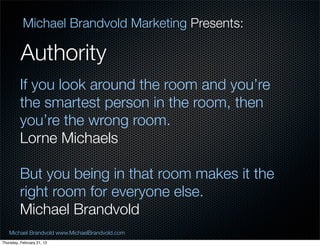 Michael Brandvold Marketing Presents:

          Authority
         If you look around the room and youre
         the smartest person in the room, then
         youre the wrong room.
         Lorne Michaels

         But you being in that room makes it the
         right room for everyone else.
         Michael Brandvold
   Michael Brandvold www.MichaelBrandvold.com      7
Thursday, February 21, 13
 