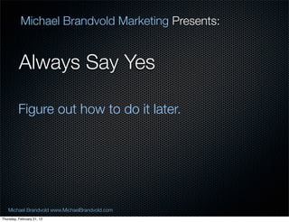 Michael Brandvold Marketing Presents:


          Always Say Yes

          Figure out how to do it later.




   Michael Brandvold www.MichaelBrandvold.com      8
Thursday, February 21, 13
 