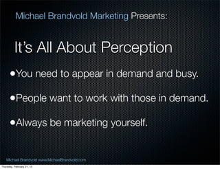 Michael Brandvold Marketing Presents:


          Its All About Perception
      ?You need to appear in demand and busy.
      ?People want to work with those in demand.
      ?Always be marketing yourself.

   Michael Brandvold www.MichaelBrandvold.com      9
Thursday, February 21, 13
 
