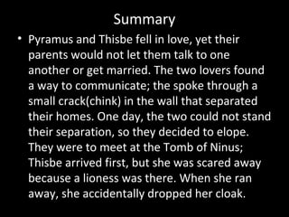 Summary
• Pyramus and Thisbe fell in love, yet their
parents would not let them talk to one
another or get married. The two lovers found
a way to communicate; the spoke through a
small crack(chink) in the wall that separated
their homes. One day, the two could not stand
their separation, so they decided to elope.
They were to meet at the Tomb of Ninus;
Thisbe arrived first, but she was scared away
because a lioness was there. When she ran
away, she accidentally dropped her cloak.
 