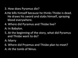 3. How does Pyramus die?
A:He kills himself because he thinks Thisbe is dead.
He draws his sword and stabs himself, spraying
blood everywhere.
4. Where did Pyramus and Thisbe live?
A: In Babylon.
5. At the beginning of the story, what did Pyramus
and Thisbe want to do?
A: Marry
6. Where did Pryamus and Thisbe plan to meet?
A: At the tomb of Ninus.
 