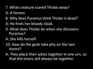 7. What creature scared Thisbe away?
A: A lioness
8. Why does Pyramus think Thisbe is dead?
A: He finds her bloody cloak.
9. What does Thisbe do when she discovers
Pyramus?
A: She kills herself.
10. How do the gods take pity on the two
lovers?
A: They place their ashes together in one urn, so
that the lovers will always be together.
 