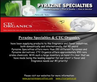 Pyrazine Specialties & CTC Organics, ,[object Object],have been supplying products to the fragrance and flavor industries, both domestically and internationally, for 40 years! ,[object Object],Pyrazine Specialties offers more than 150 different Pyrazines and Pyrazine derivatives; CTC Organics offers approximately 850 rare aroma chemicals. With such a large inventory on hand it’s clear that we have made being the leading supplier for our client's flavor and fragrance needs our #1 priority!,[object Object],Please visit our websites for more information: www.pyrazinespecialties.com & www.ctcorganics.us,[object Object]