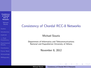 Consistency
 of Chordal
   RCC-8
  Networks

   Michael
   Sioutis
               Consistency of Chordal RCC-8 Networks
Outline

Introduction

PyRCC8
                                    Michael Sioutis
  -Path
Consistency
                   Department of Informatics and Telecommunications
Experimental
Results             National and Kapodistrian University of Athens
Conclusions

Future Work                       November 8, 2012
Acknowledge

Bibliography




                       Michael Sioutis   Consistency of Chordal RCC-8 Networks
 