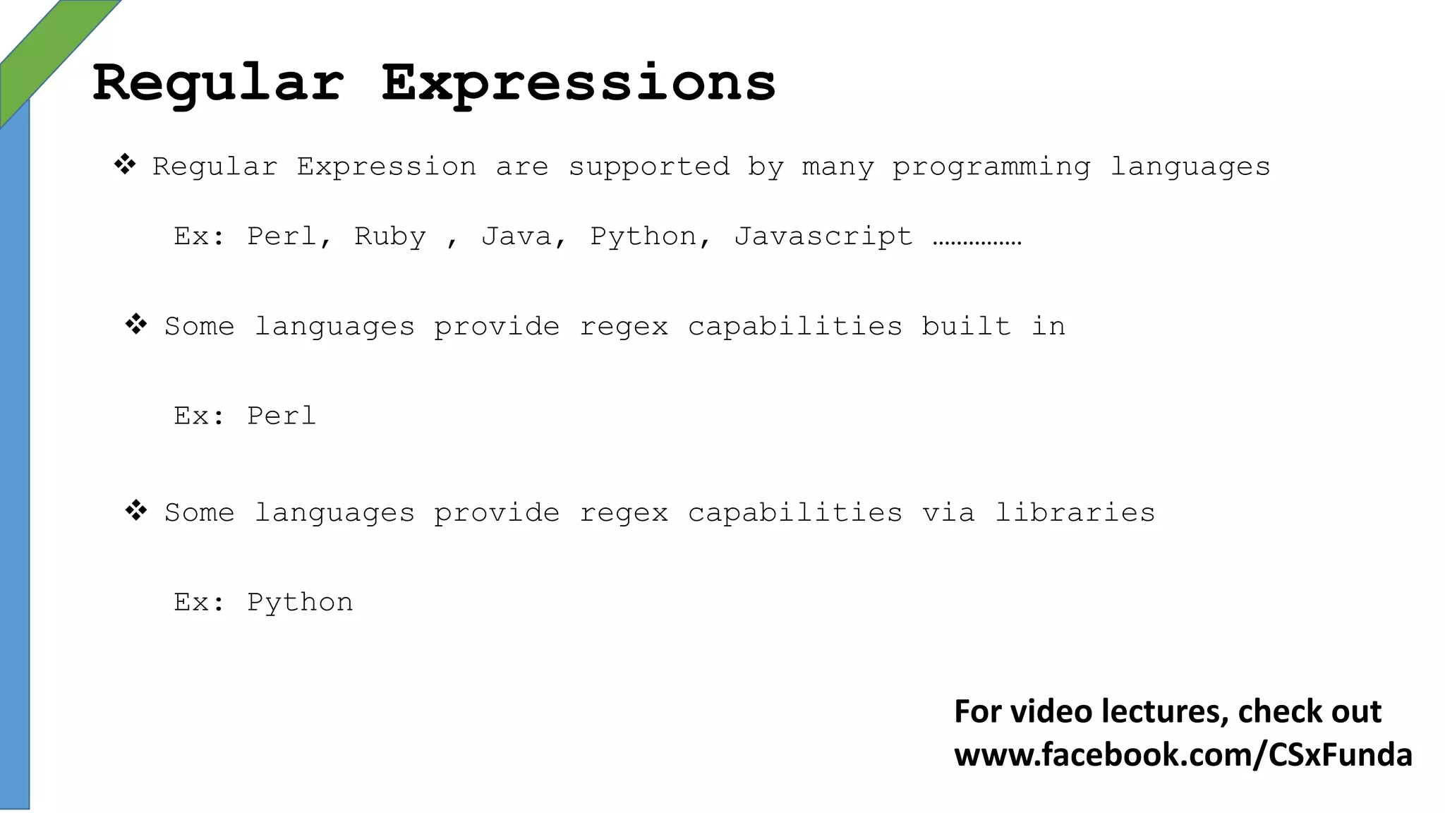 Regular Expressions
 Regular Expression are supported by many programming languages
Ex: Perl, Ruby , Java, Python, Javascript ……………
 Some languages provide regex capabilities built in
Ex: Perl
 Some languages provide regex capabilities via libraries
Ex: Python
For video lectures, check out
www.facebook.com/CSxFunda
 
