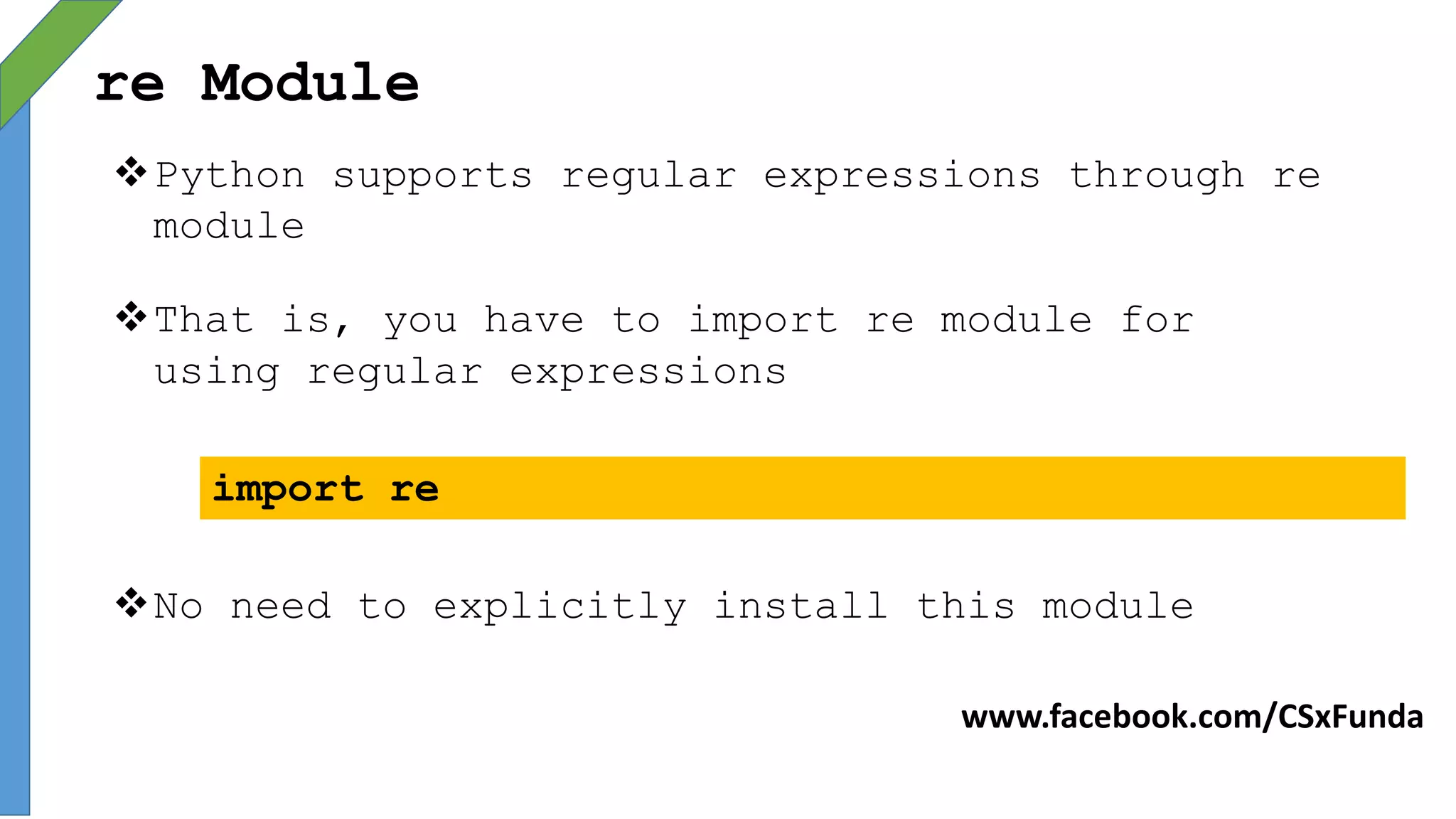 re Module
Python supports regular expressions through re
module
That is, you have to import re module for
using regular expressions
import re
No need to explicitly install this module
www.facebook.com/CSxFunda
 